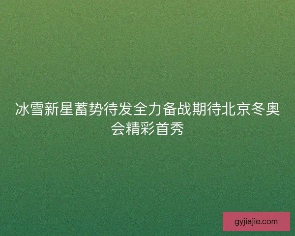 冰雪新星蓄势待发全力备战期待北京冬奥会精彩首秀