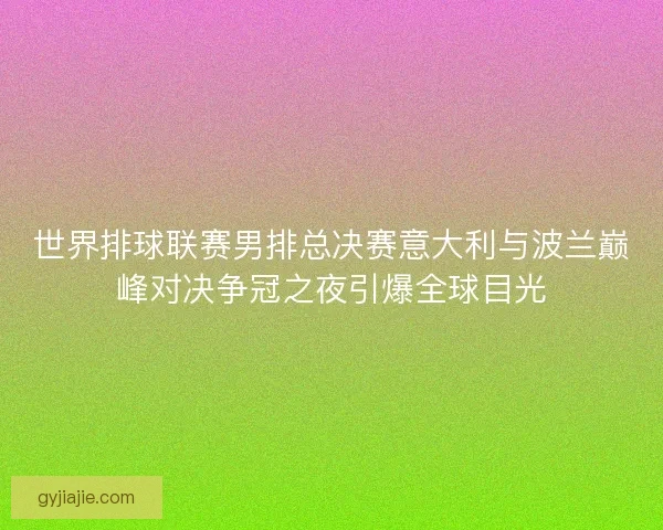 世界排球联赛男排总决赛意大利与波兰巅峰对决争冠之夜引爆全球目光